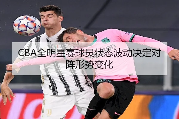 CBA全明星赛球员状态波动决定对阵形势变化