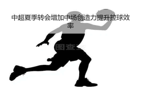 中超夏季转会增加中场创造力提升控球效率